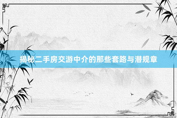 揭秘二手房交游中介的那些套路与潜规章